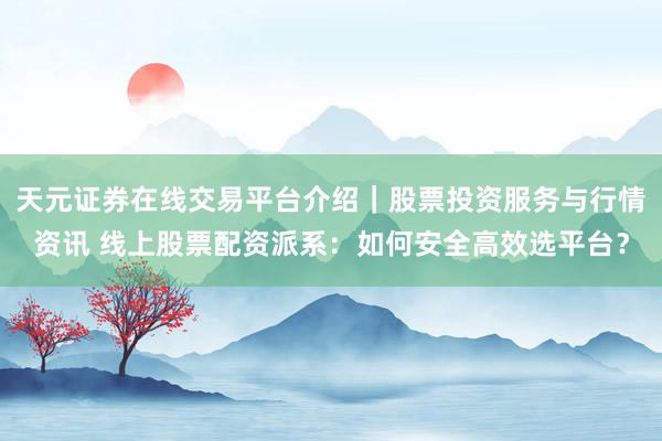 天元证券在线交易平台介绍｜股票投资服务与行情资讯 线上股票配资派系：如何安全高效选平台？