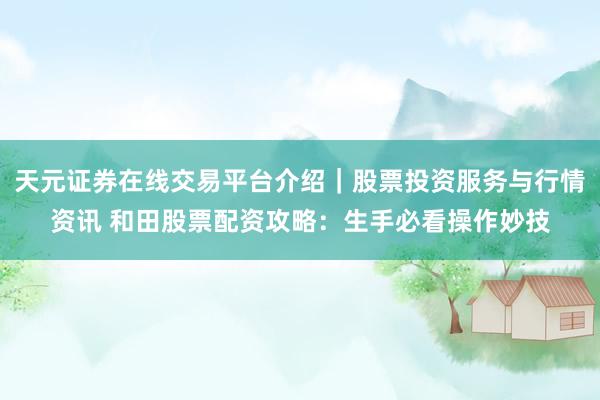 天元证券在线交易平台介绍｜股票投资服务与行情资讯 和田股票配资攻略：生手必看操作妙技