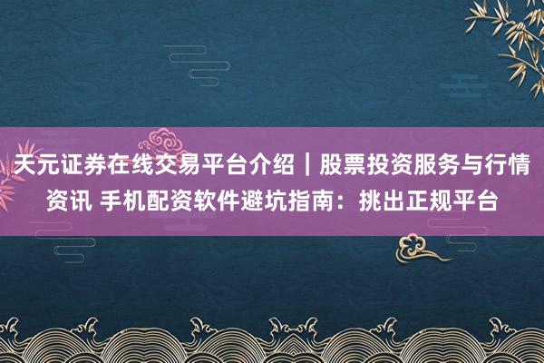 天元证券在线交易平台介绍｜股票投资服务与行情资讯 手机配资软件避坑指南：挑出正规平台