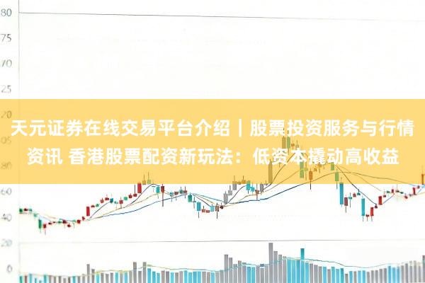 天元证券在线交易平台介绍｜股票投资服务与行情资讯 香港股票配资新玩法：低资本撬动高收益
